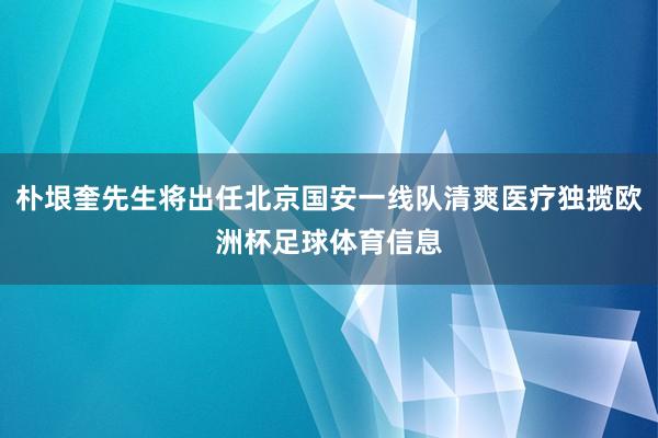 朴垠奎先生将出任北京国安一线队清爽医疗独揽欧洲杯足球体育信息
