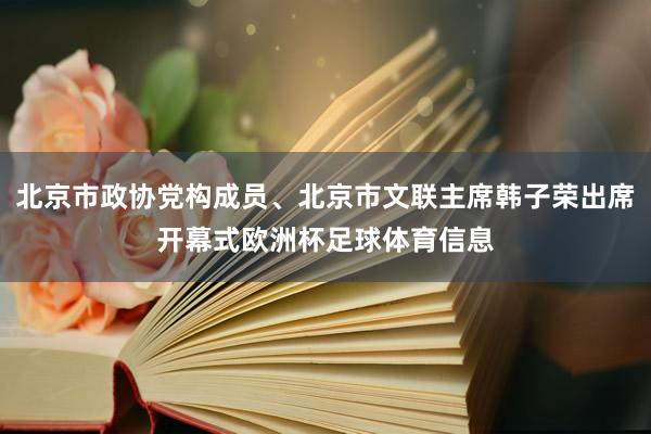 北京市政协党构成员、北京市文联主席韩子荣出席开幕式欧洲杯足球体育信息