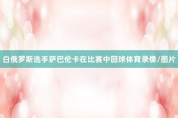 白俄罗斯选手萨巴伦卡在比赛中回球体育录像/图片
