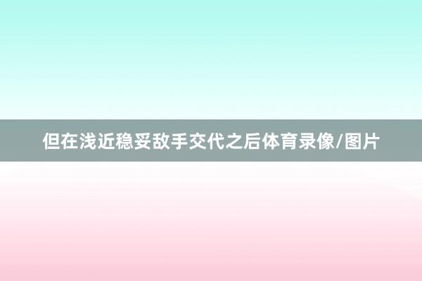 但在浅近稳妥敌手交代之后体育录像/图片