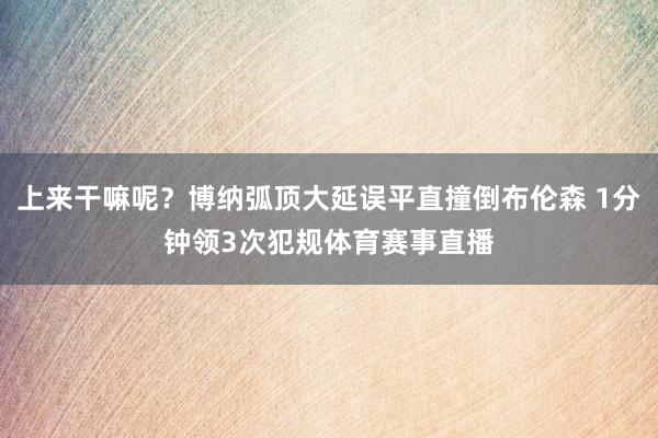 上来干嘛呢？博纳弧顶大延误平直撞倒布伦森 1分钟领3次犯规体育赛事直播
