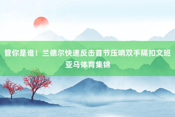 管你是谁！兰德尔快速反击首节压哨双手隔扣文班亚马体育集锦