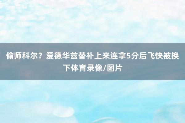 偷师科尔？爱德华兹替补上来连拿5分后飞快被换下体育录像/图片