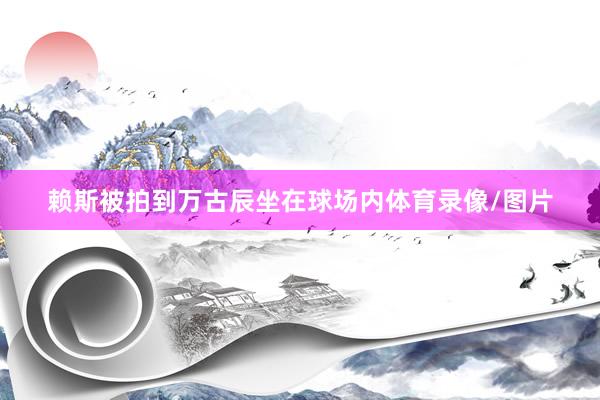 赖斯被拍到万古辰坐在球场内体育录像/图片