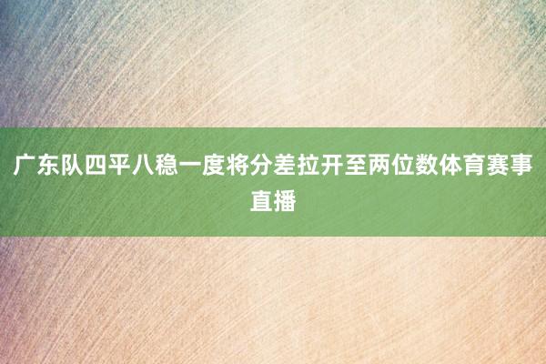 广东队四平八稳一度将分差拉开至两位数体育赛事直播
