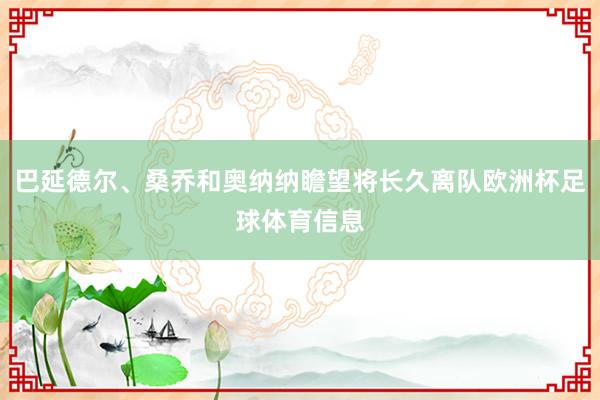 巴延德尔、桑乔和奥纳纳瞻望将长久离队欧洲杯足球体育信息