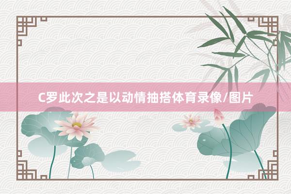 C罗此次之是以动情抽搭体育录像/图片
