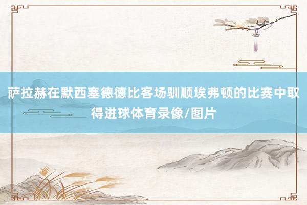 萨拉赫在默西塞德德比客场驯顺埃弗顿的比赛中取得进球体育录像/图片