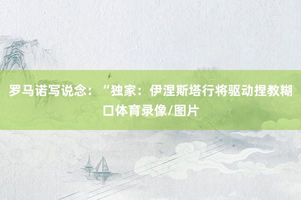 罗马诺写说念：“独家：伊涅斯塔行将驱动捏教糊口体育录像/图片