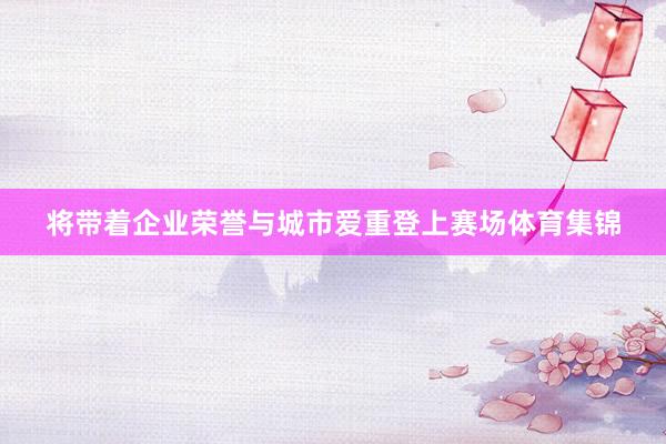 将带着企业荣誉与城市爱重登上赛场体育集锦