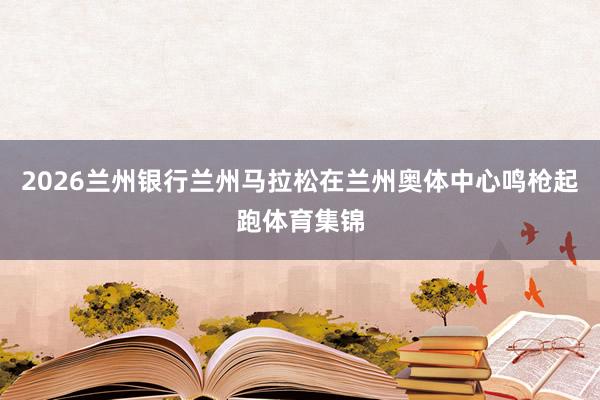 2026兰州银行兰州马拉松在兰州奥体中心鸣枪起跑体育集锦