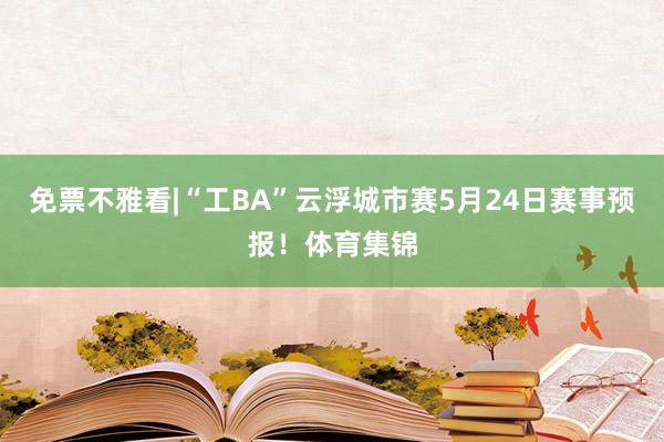 免票不雅看|“工BA”云浮城市赛5月24日赛事预报！体育集锦
