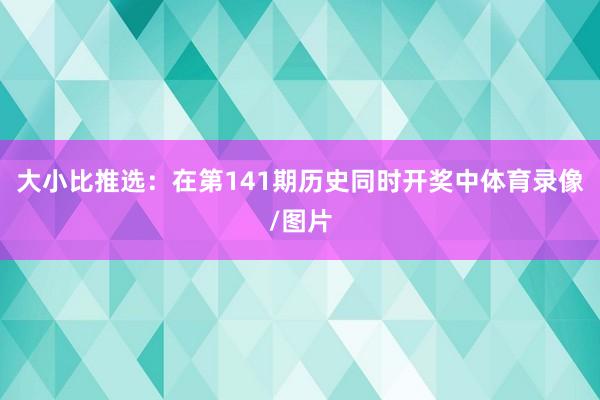 大小比推选：在第141期历史同时开奖中体育录像/图片