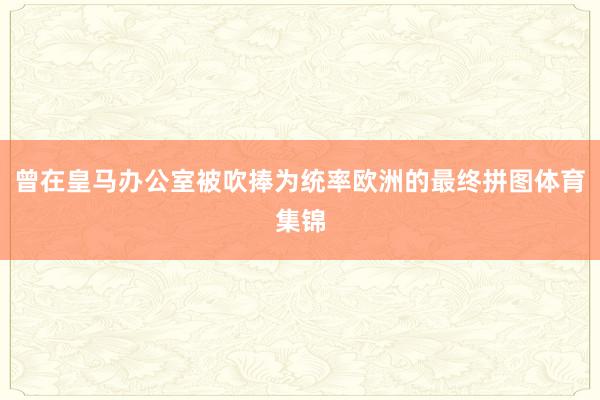 曾在皇马办公室被吹捧为统率欧洲的最终拼图体育集锦