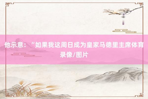 他示意：“如果我这周日成为皇家马德里主席体育录像/图片