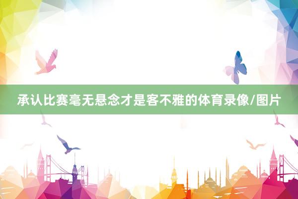 承认比赛毫无悬念才是客不雅的体育录像/图片