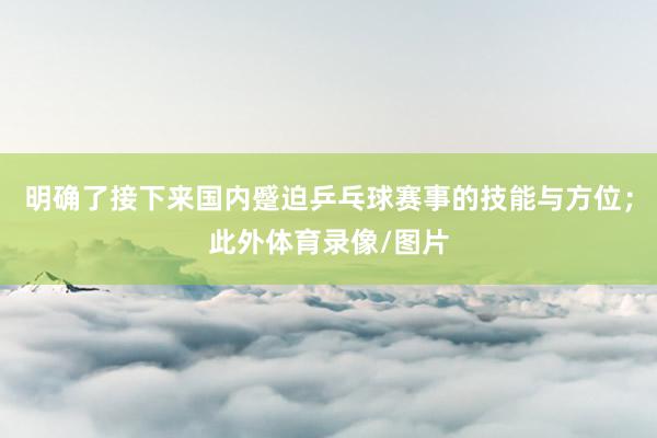 明确了接下来国内蹙迫乒乓球赛事的技能与方位；此外体育录像/图片