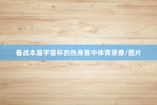 备战本届宇宙杯的热身赛中体育录像/图片