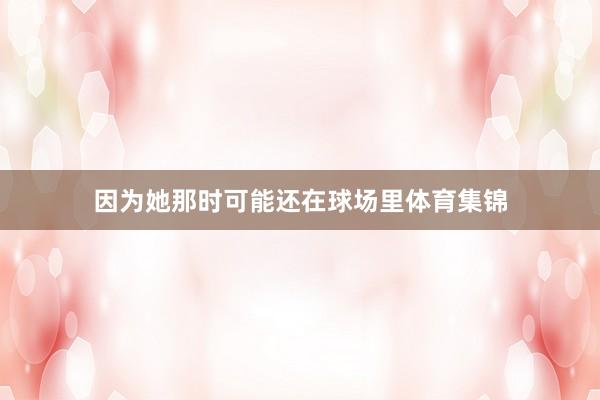 因为她那时可能还在球场里体育集锦
