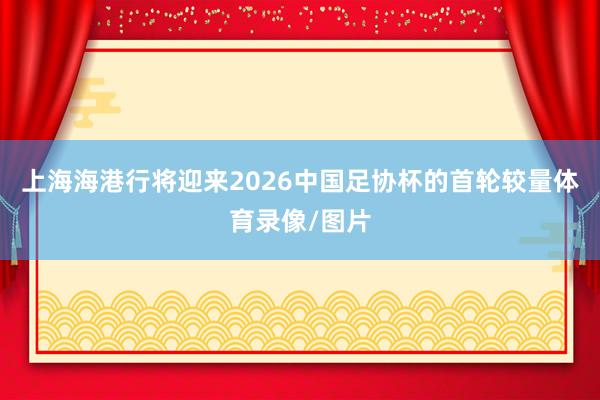 上海海港行将迎来2026中国足协杯的首轮较量体育录像/图片