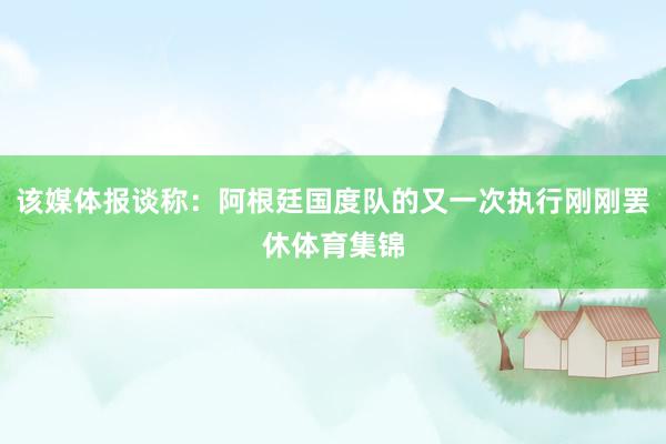 该媒体报谈称：阿根廷国度队的又一次执行刚刚罢休体育集锦