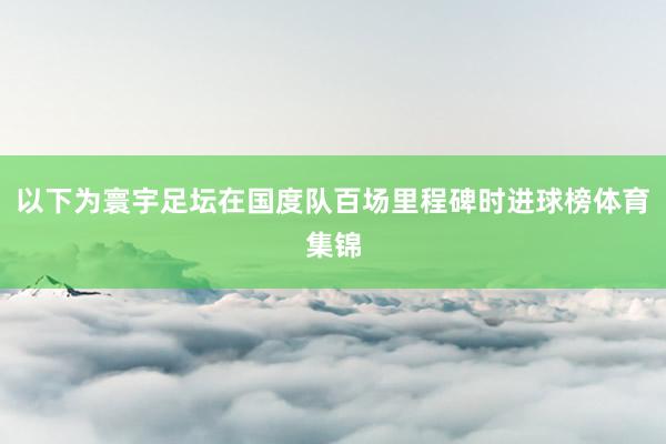 以下为寰宇足坛在国度队百场里程碑时进球榜体育集锦